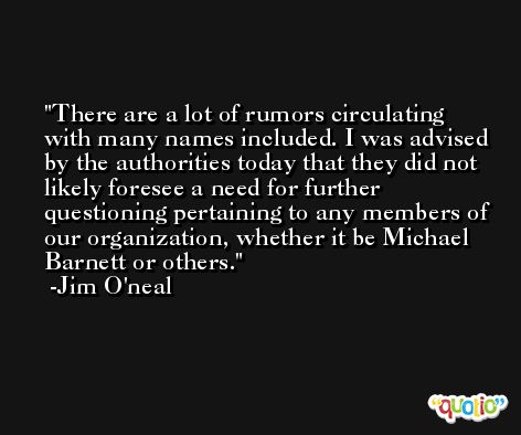 There are a lot of rumors circulating with many names included. I was advised by the authorities today that they did not likely foresee a need for further questioning pertaining to any members of our organization, whether it be Michael Barnett or others. -Jim O'neal