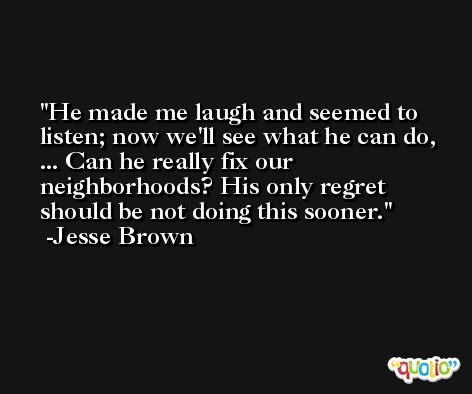 He made me laugh and seemed to listen; now we'll see what he can do, ... Can he really fix our neighborhoods? His only regret should be not doing this sooner. -Jesse Brown