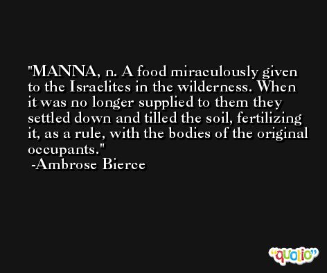 MANNA, n. A food miraculously given to the Israelites in the wilderness. When it was no longer supplied to them they settled down and tilled the soil, fertilizing it, as a rule, with the bodies of the original occupants. -Ambrose Bierce