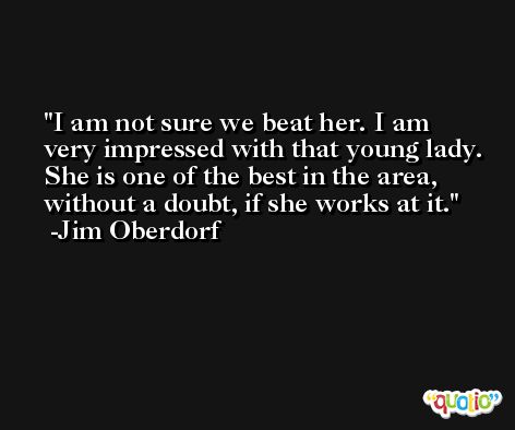I am not sure we beat her. I am very impressed with that young lady. She is one of the best in the area, without a doubt, if she works at it. -Jim Oberdorf