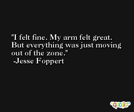 I felt fine. My arm felt great. But everything was just moving out of the zone. -Jesse Foppert