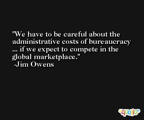 We have to be careful about the administrative costs of bureaucracy ... if we expect to compete in the global marketplace. -Jim Owens