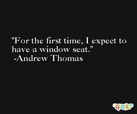 For the first time, I expect to have a window seat. -Andrew Thomas