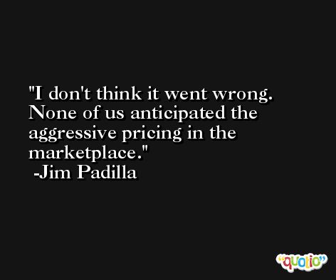 I don't think it went wrong. None of us anticipated the aggressive pricing in the marketplace. -Jim Padilla