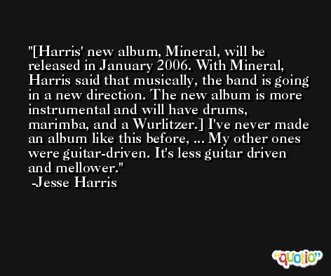 [Harris' new album, Mineral, will be released in January 2006. With Mineral, Harris said that musically, the band is going in a new direction. The new album is more instrumental and will have drums, marimba, and a Wurlitzer.] I've never made an album like this before, ... My other ones were guitar-driven. It's less guitar driven and mellower. -Jesse Harris