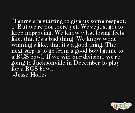 Teams are starting to give us some respect, ... But we're not there yet. We've just got to keep improving. We know what losing feels like, that it's a bad thing. We know what winning's like, that it's a good thing. The next step is to go from a good bowl game to a BCS bowl. If we win our division, we're going to Jacksonville in December to play for a BCS bowl. -Jesse Holley