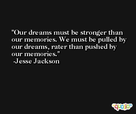 Our dreams must be stronger than our memories. We must be pulled by our dreams, rater than pushed by our memories. -Jesse Jackson