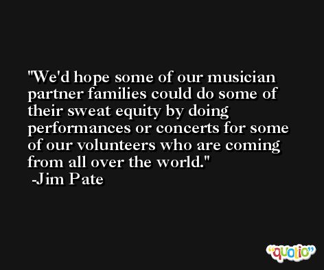 We'd hope some of our musician partner families could do some of their sweat equity by doing performances or concerts for some of our volunteers who are coming from all over the world. -Jim Pate