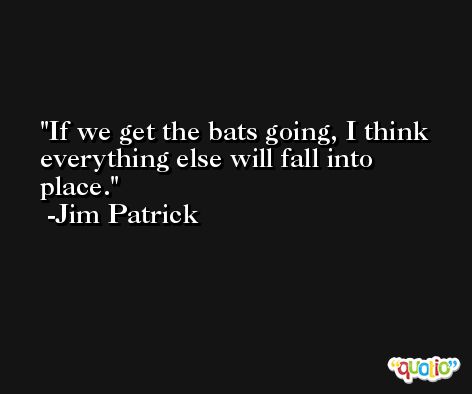 If we get the bats going, I think everything else will fall into place. -Jim Patrick