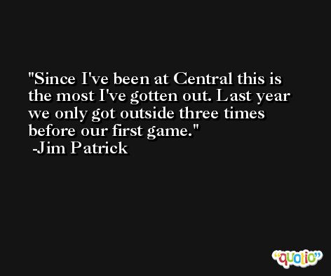 Since I've been at Central this is the most I've gotten out. Last year we only got outside three times before our first game. -Jim Patrick