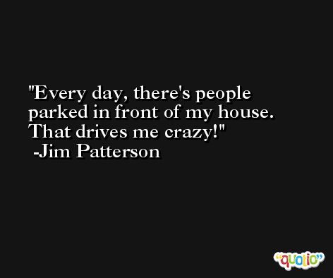 Every day, there's people parked in front of my house. That drives me crazy! -Jim Patterson