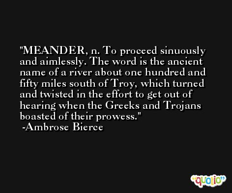 MEANDER, n. To proceed sinuously and aimlessly. The word is the ancient name of a river about one hundred and fifty miles south of Troy, which turned and twisted in the effort to get out of hearing when the Greeks and Trojans boasted of their prowess. -Ambrose Bierce