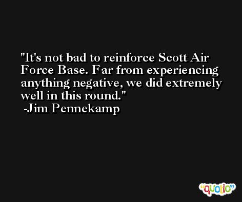 It's not bad to reinforce Scott Air Force Base. Far from experiencing anything negative, we did extremely well in this round. -Jim Pennekamp