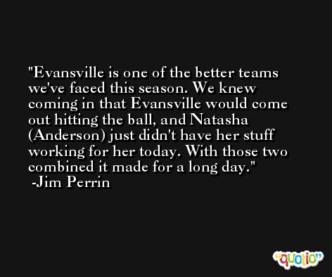 Evansville is one of the better teams we've faced this season. We knew coming in that Evansville would come out hitting the ball, and Natasha (Anderson) just didn't have her stuff working for her today. With those two combined it made for a long day. -Jim Perrin