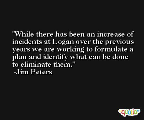 While there has been an increase of incidents at Logan over the previous years we are working to formulate a plan and identify what can be done to eliminate them. -Jim Peters
