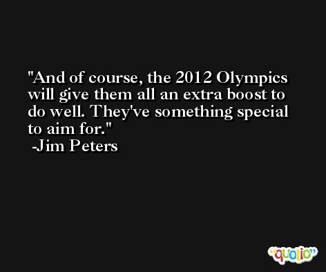 And of course, the 2012 Olympics will give them all an extra boost to do well. They've something special to aim for. -Jim Peters