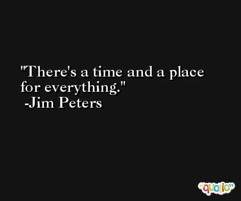 There's a time and a place for everything. -Jim Peters