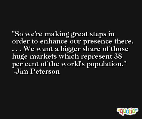 So we're making great steps in order to enhance our presence there. . . . We want a bigger share of those huge markets which represent 38 per cent of the world's population. -Jim Peterson