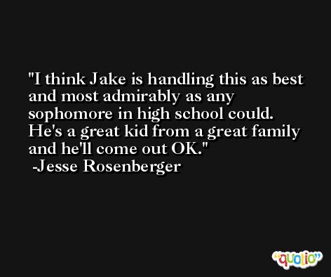 I think Jake is handling this as best and most admirably as any sophomore in high school could. He's a great kid from a great family and he'll come out OK. -Jesse Rosenberger