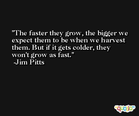 The faster they grow, the bigger we expect them to be when we harvest them. But if it gets colder, they won't grow as fast. -Jim Pitts