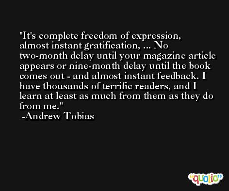 It's complete freedom of expression, almost instant gratification, ... No two-month delay until your magazine article appears or nine-month delay until the book comes out - and almost instant feedback. I have thousands of terrific readers, and I learn at least as much from them as they do from me. -Andrew Tobias