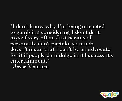 I don't know why I'm being attracted to gambling considering I don't do it myself very often. Just because I personally don't partake so much doesn't mean that I can't be an advocate for it if people do indulge in it because it's entertainment. -Jesse Ventura