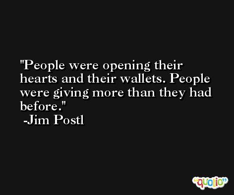 People were opening their hearts and their wallets. People were giving more than they had before. -Jim Postl