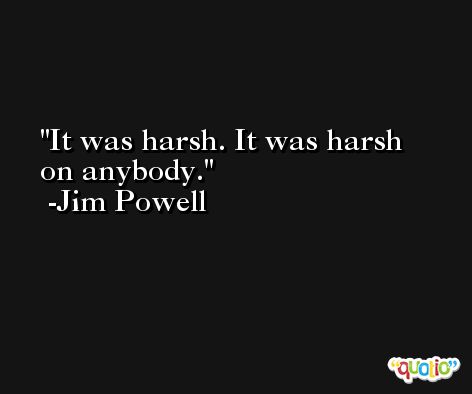 It was harsh. It was harsh on anybody. -Jim Powell