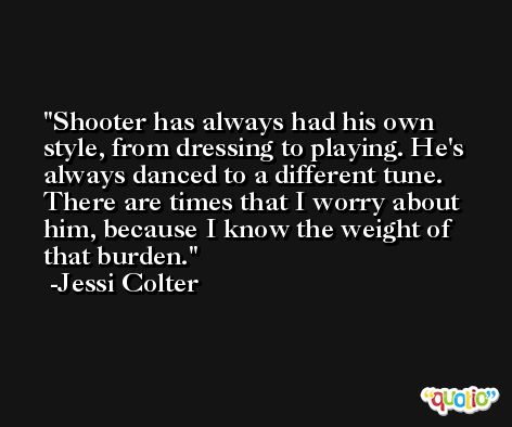Shooter has always had his own style, from dressing to playing. He's always danced to a different tune. There are times that I worry about him, because I know the weight of that burden. -Jessi Colter
