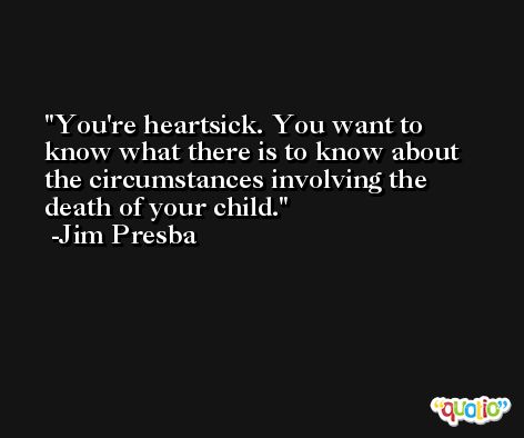 You're heartsick. You want to know what there is to know about the circumstances involving the death of your child. -Jim Presba