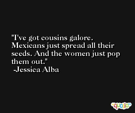 I've got cousins galore. Mexicans just spread all their seeds. And the women just pop them out. -Jessica Alba