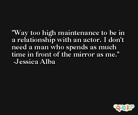 Way too high maintenance to be in a relationship with an actor. I don't need a man who spends as much time in front of the mirror as me. -Jessica Alba