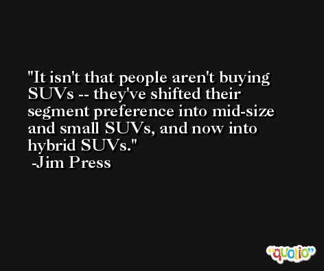 It isn't that people aren't buying SUVs -- they've shifted their segment preference into mid-size and small SUVs, and now into hybrid SUVs. -Jim Press