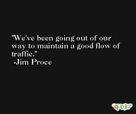 We've been going out of our way to maintain a good flow of traffic. -Jim Proce