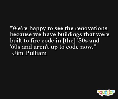 We're happy to see the renovations because we have buildings that were built to fire code in [the] '50s and '60s and aren't up to code now. -Jim Pulliam
