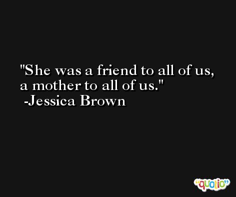 She was a friend to all of us, a mother to all of us. -Jessica Brown
