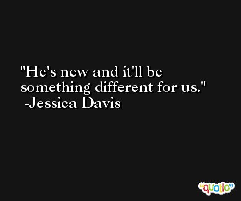 He's new and it'll be something different for us. -Jessica Davis