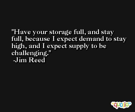 Have your storage full, and stay full, because I expect demand to stay high, and I expect supply to be challenging. -Jim Reed