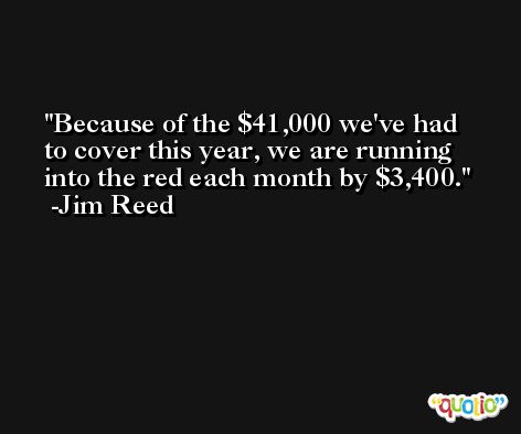 Because of the $41,000 we've had to cover this year, we are running into the red each month by $3,400. -Jim Reed