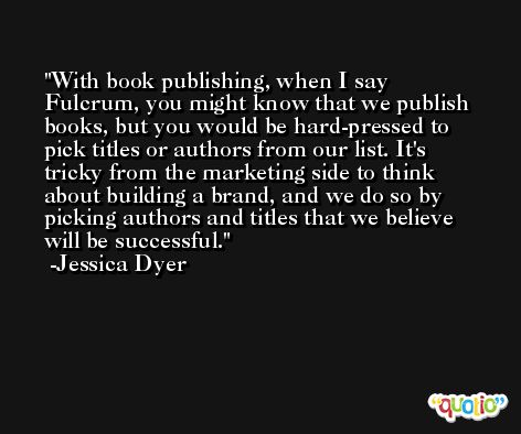With book publishing, when I say Fulcrum, you might know that we publish books, but you would be hard-pressed to pick titles or authors from our list. It's tricky from the marketing side to think about building a brand, and we do so by picking authors and titles that we believe will be successful. -Jessica Dyer
