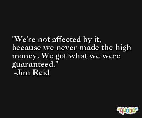 We're not affected by it, because we never made the high money. We got what we were guaranteed. -Jim Reid