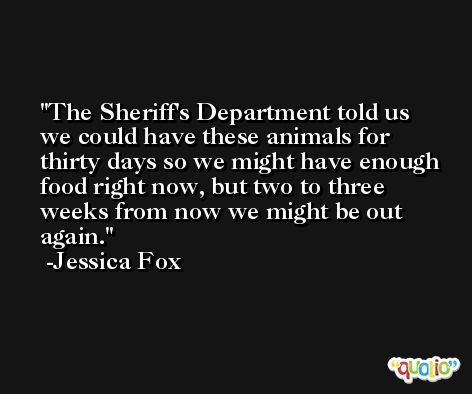 The Sheriff's Department told us we could have these animals for thirty days so we might have enough food right now, but two to three weeks from now we might be out again. -Jessica Fox