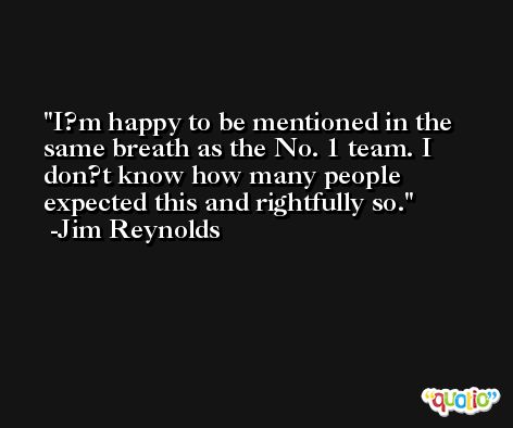 I?m happy to be mentioned in the same breath as the No. 1 team. I don?t know how many people expected this and rightfully so. -Jim Reynolds