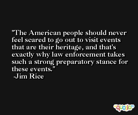 The American people should never feel scared to go out to visit events that are their heritage, and that's exactly why law enforcement takes such a strong preparatory stance for these events. -Jim Rice