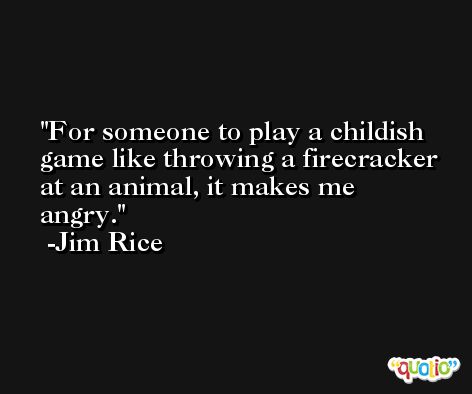 For someone to play a childish game like throwing a firecracker at an animal, it makes me angry. -Jim Rice