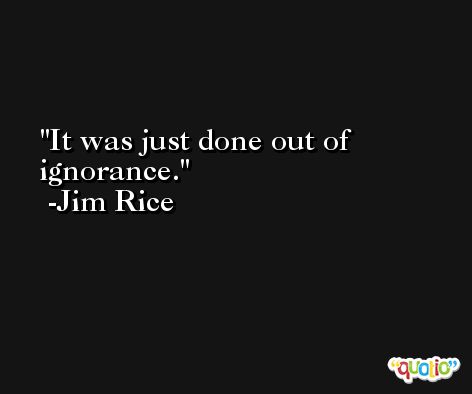 It was just done out of ignorance. -Jim Rice