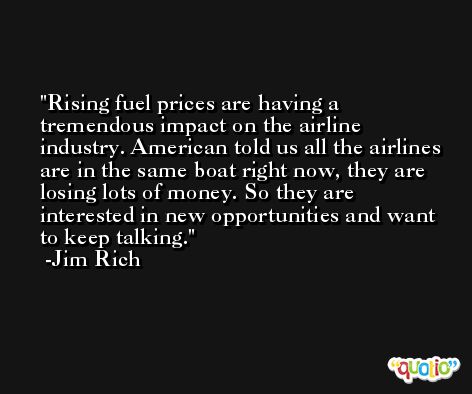 Rising fuel prices are having a tremendous impact on the airline industry. American told us all the airlines are in the same boat right now, they are losing lots of money. So they are interested in new opportunities and want to keep talking. -Jim Rich