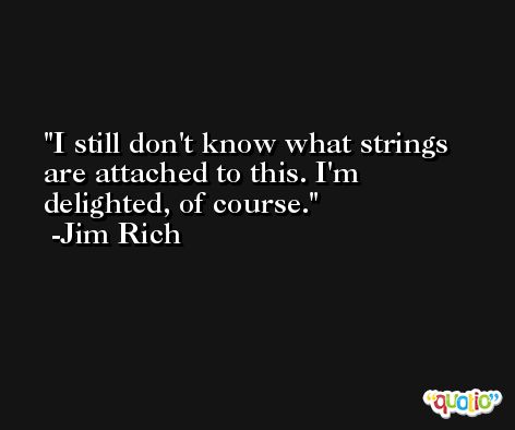 I still don't know what strings are attached to this. I'm delighted, of course. -Jim Rich