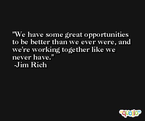 We have some great opportunities to be better than we ever were, and we're working together like we never have. -Jim Rich