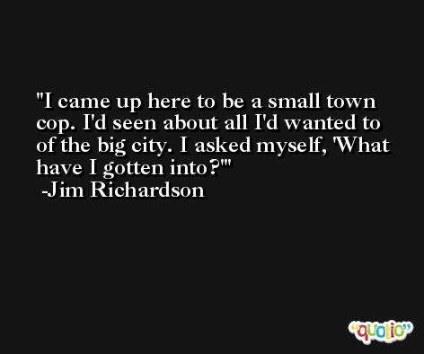 I came up here to be a small town cop. I'd seen about all I'd wanted to of the big city. I asked myself, 'What have I gotten into?' -Jim Richardson